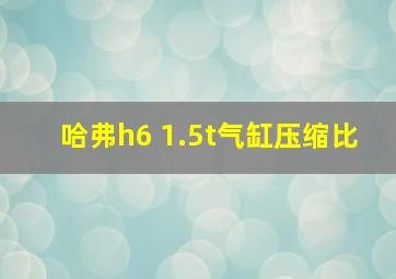 哈弗h6 1.5t气缸压缩比